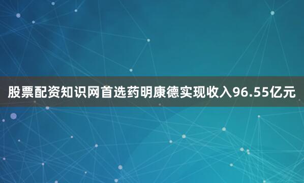 股票配资知识网首选药明康德实现收入96.55亿元