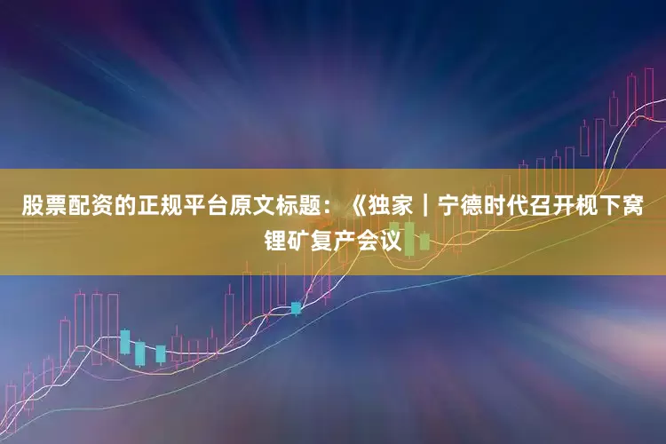 股票配资的正规平台原文标题：《独家｜宁德时代召开枧下窝锂矿复产会议